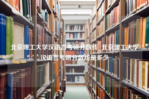 北京理工大学汉语言考研分数线_北京理工大学汉语言考研分数线是多少