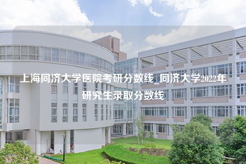 上海同济大学医院考研分数线_同济大学2022年研究生录取分数线