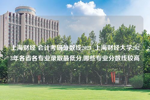 上海财经 会计考研分数线2023_上海财经大学2023年各省各专业录取最低分,哪些专业分数线较高-