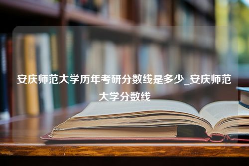 安庆师范大学历年考研分数线是多少_安庆师范大学分数线