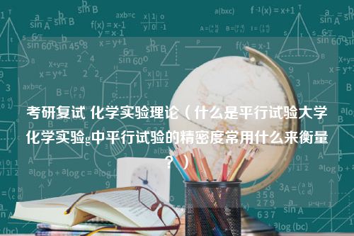 考研复试 化学实验理论（什么是平行试验大学化学实验g中平行试验的精密度常用什么来衡量？）