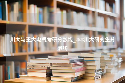 川大与重大电气考研分数线_2023川大研究生分数线