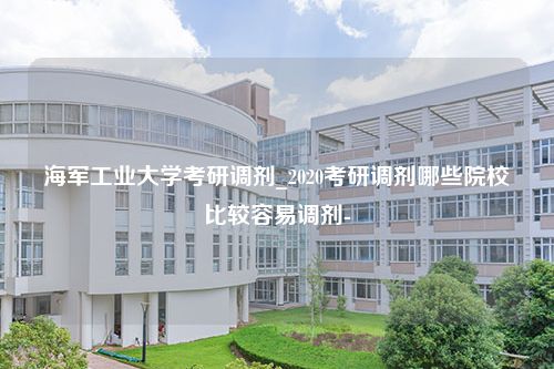 海军工业大学考研调剂_2020考研调剂哪些院校比较容易调剂-