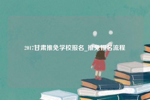 2017甘肃推免学校报名_推免报名流程