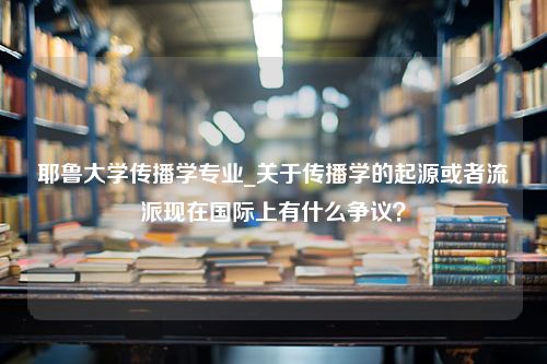 耶鲁大学传播学专业_关于传播学的起源或者流派现在国际上有什么争议？