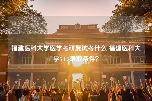 福建医科大学医学考研复试考什么 福建医科大学5+3录取条件？