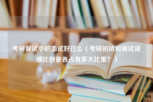 考研复试中的面试好过么（考研初试和复试成绩比例是各占有多大比重？）