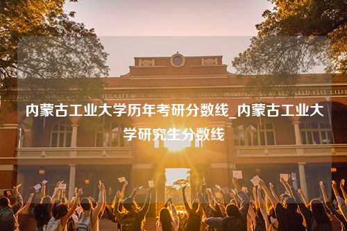 内蒙古工业大学历年考研分数线_内蒙古工业大学研究生分数线