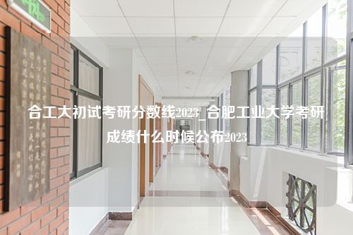 合工大初试考研分数线2023_合肥工业大学考研成绩什么时候公布2023