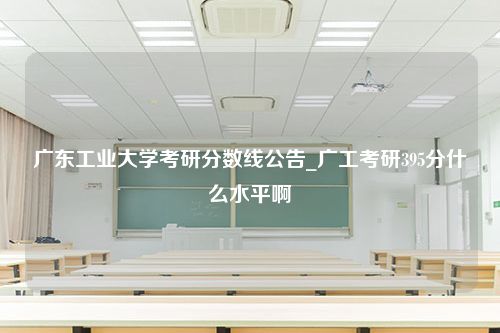 广东工业大学考研分数线公告_广工考研395分什么水平啊