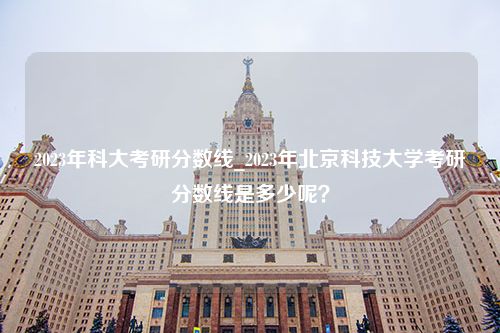 2023年科大考研分数线_2023年北京科技大学考研分数线是多少呢？