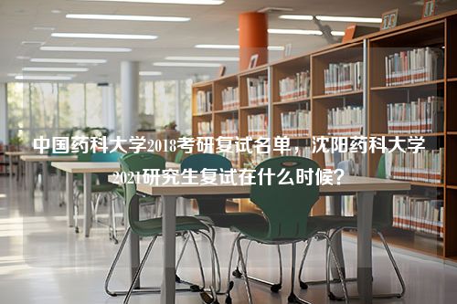 中国药科大学2018考研复试名单，沈阳药科大学2021研究生复试在什么时候？