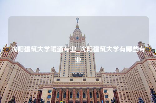 沈阳建筑大学暖通专业_沈阳建筑大学有哪些专业