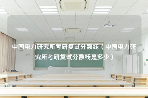 中国电力研究所考研复试分数线（中国电力研究所考研复试分数线是多少）