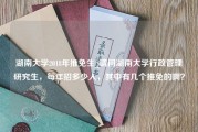 湖南大学2018年推免生_请问湖南大学行政管理研究生，每年招多少人，其中有几个推免的啊？