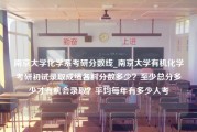 南京大学化学系考研分数线_南京大学有机化学考研初试录取成绩各科分数多少？至少总分多少才有机会录取？平均每年有多少人考