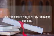 民办二本能考研究生吗_民办二本(三本)学生考研很难吗？