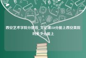 西安艺术学院分数线_文化课350分能上西安美院吗多少分能上