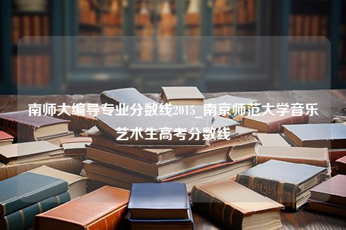 南师大编导专业分数线2015_南京师范大学音乐艺术生高考分数线