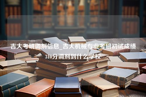 吉大考研调剂信息_吉大机械专业考研初试成绩310分调剂到什么学校