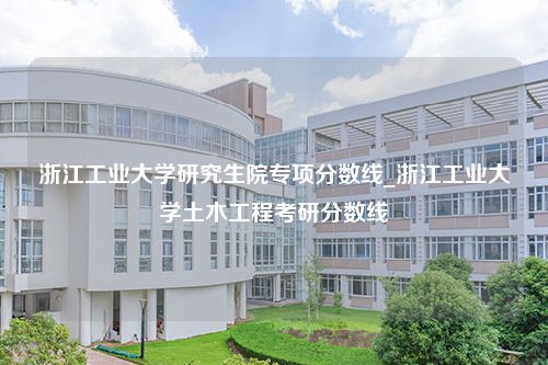 浙江工业大学研究生院专项分数线_浙江工业大学土木工程考研分数线