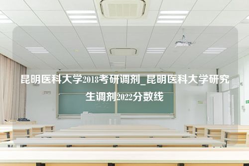 昆明医科大学2018考研调剂_昆明医科大学研究生调剂2022分数线