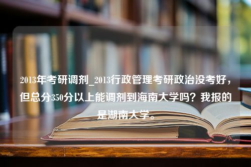 2013年考研调剂_2013行政管理考研政治没考好，但总分350分以上能调剂到海南大学吗？我报的是湖南大学。