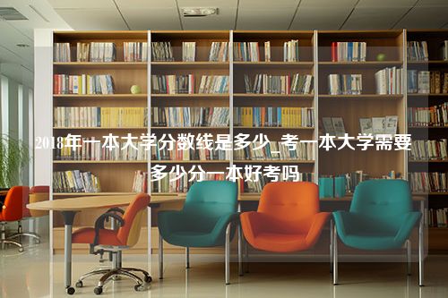 2018年一本大学分数线是多少_考一本大学需要多少分一本好考吗