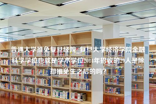 普通大学推免复旦经院_复旦大学经济学院金融科学学位也就是学术学位2014年招收的29人是除却推免生之后的吗？