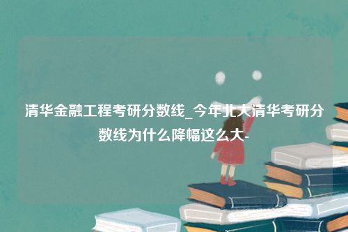 清华金融工程考研分数线_今年北大清华考研分数线为什么降幅这么大-