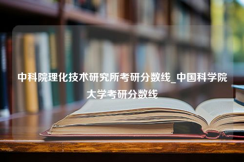 中科院理化技术研究所考研分数线_中国科学院大学考研分数线