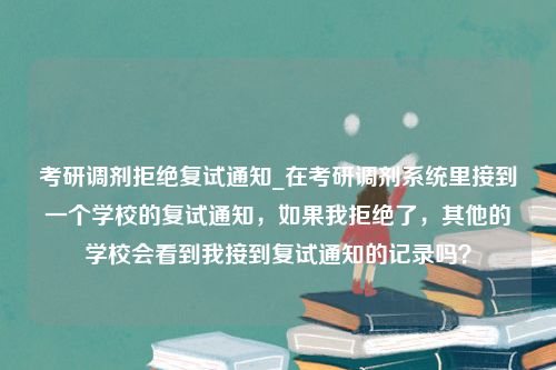 考研调剂拒绝复试通知_在考研调剂系统里接到一个学校的复试通知，如果我拒绝了，其他的学校会看到我接到复试通知的记录吗？