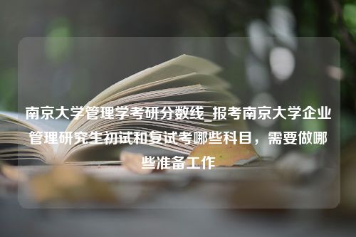 南京大学管理学考研分数线_报考南京大学企业管理研究生初试和复试考哪些科目，需要做哪些准备工作