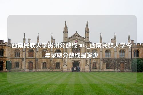 西南民族大学贵州分数线2015_西南民族大学今年录取分数线是多少