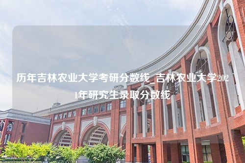 历年吉林农业大学考研分数线_吉林农业大学2021年研究生录取分数线