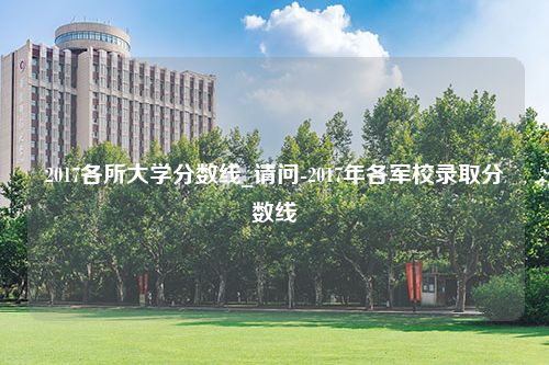 2017各所大学分数线_请问-2017年各军校录取分数线