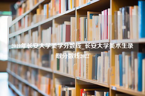 2019年长安大学美学分数线_长安大学美术生录取分数线2022