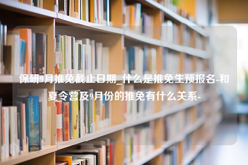 保研9月推免截止日期_什么是推免生预报名-和夏令营及9月份的推免有什么关系-