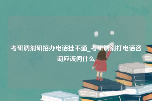 考研调剂研招办电话挂不通_考研调剂打电话咨询应该问什么