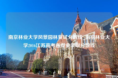 南京林业大学风景园林复试分数线_南京林业大学2016江苏高考各专业录取分数线