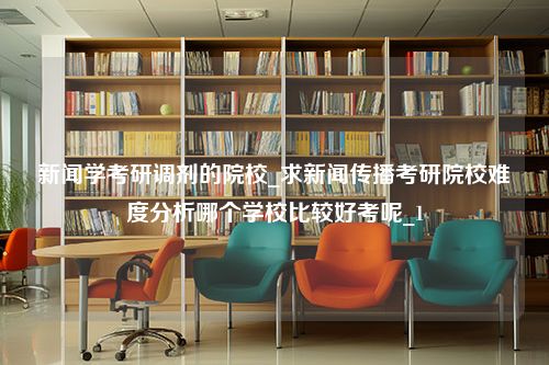 新闻学考研调剂的院校_求新闻传播考研院校难度分析哪个学校比较好考呢_1