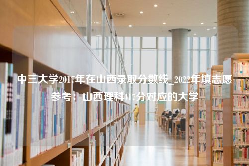 中三大学2017年在山西录取分数线_2022年填志愿参考：山西理科417分对应的大学