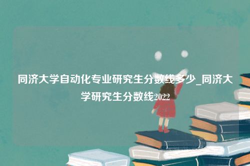 同济大学自动化专业研究生分数线多少_同济大学研究生分数线2022