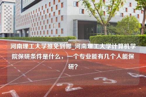 河南理工大学推免到哪_河南理工大学计算机学院保研条件是什么，一个专业能有几个人能保研？