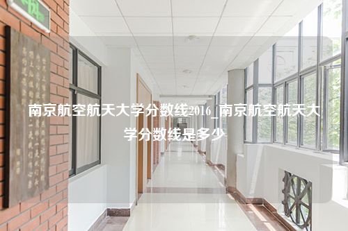 南京航空航天大学分数线2016_南京航空航天大学分数线是多少