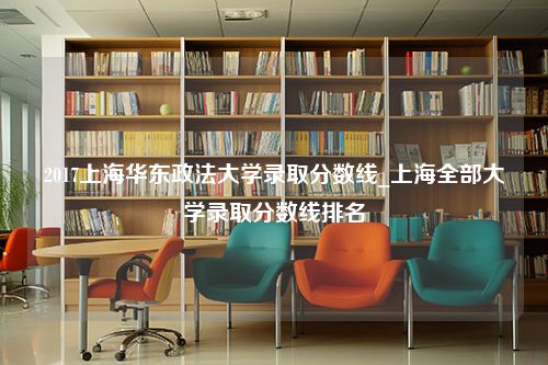 2017上海华东政法大学录取分数线_上海全部大学录取分数线排名