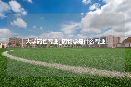 大学药物专业_药物学是什么专业