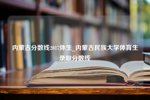 内蒙古分数线2017体生_内蒙古民族大学体育生录取分数线