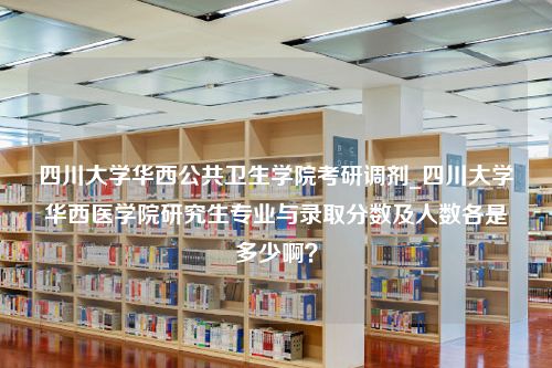 四川大学华西公共卫生学院考研调剂_四川大学华西医学院研究生专业与录取分数及人数各是多少啊？