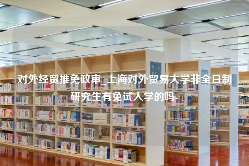 对外经贸推免政审_上海对外贸易大学非全日制研究生有免试入学的吗-